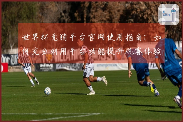 世界杯竞猜平台官网使用指南：如何充分利用平台功能提升观赛体验