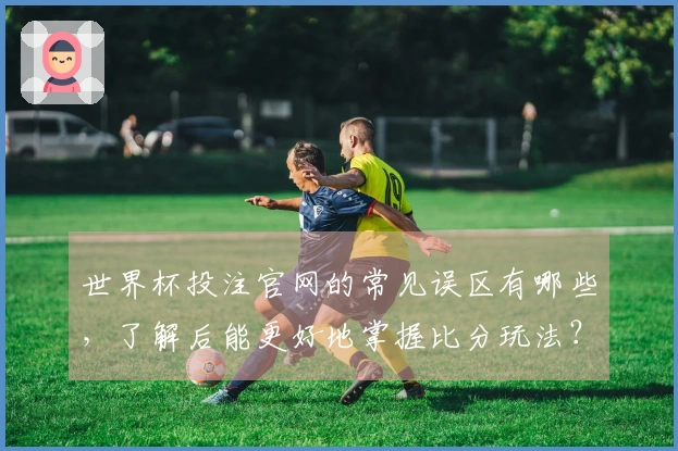世界杯投注官网的常见误区有哪些，了解后能更好地掌握比分玩法？